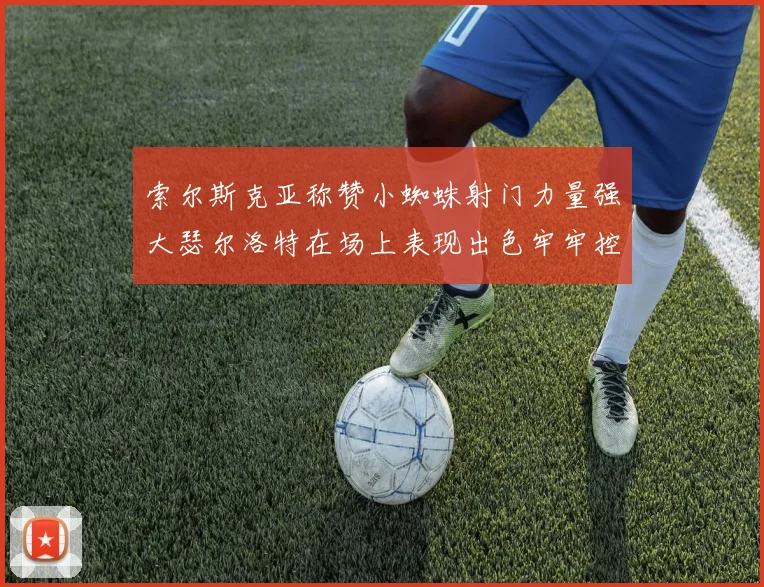索尔斯克亚称赞小蜘蛛射门力量强大瑟尔洛特在场上表现出色牢牢控制后卫
