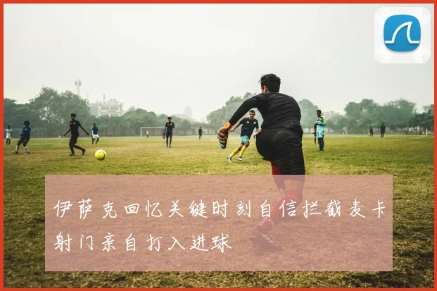 伊萨克回忆关键时刻自信拦截麦卡射门亲自打入进球