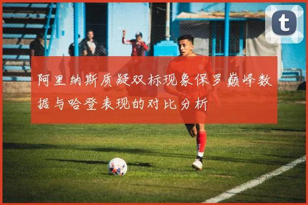 阿里纳斯质疑双标现象保罗巅峰数据与哈登表现的对比分析