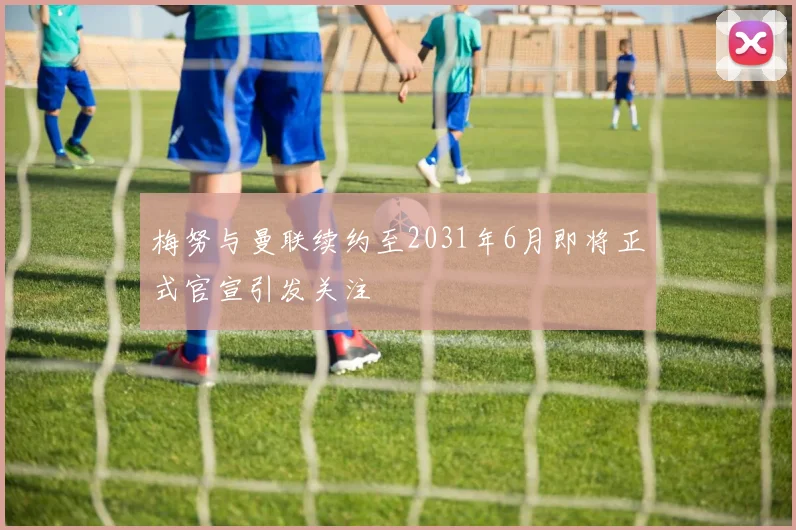 梅努与曼联续约至2031年6月即将正式官宣引发关注