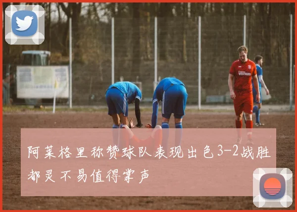 阿莱格里称赞球队表现出色3-2战胜都灵不易值得掌声
