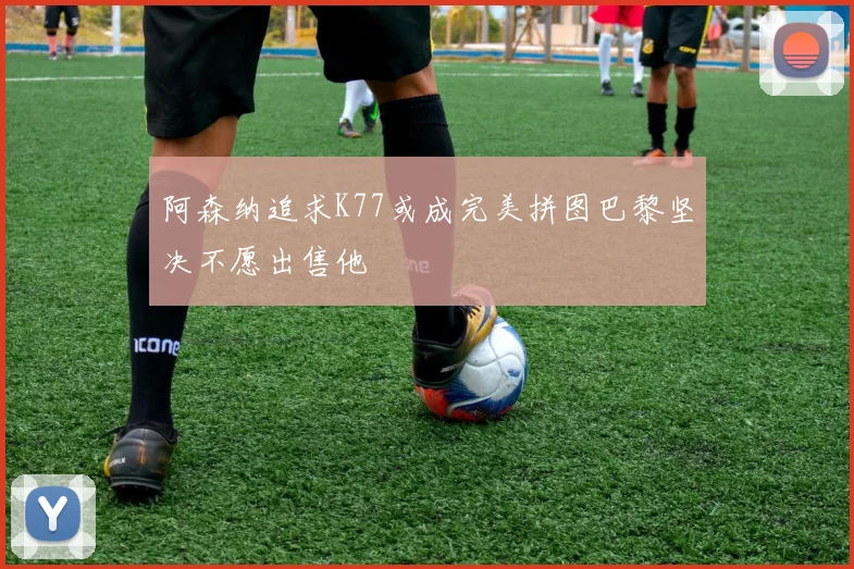 阿森纳追求K77或成完美拼图巴黎坚决不愿出售他