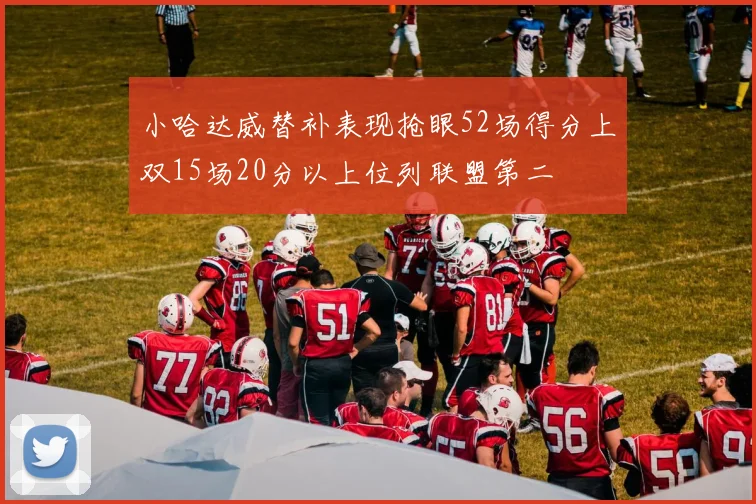 小哈达威替补表现抢眼52场得分上双15场20分以上位列联盟第二