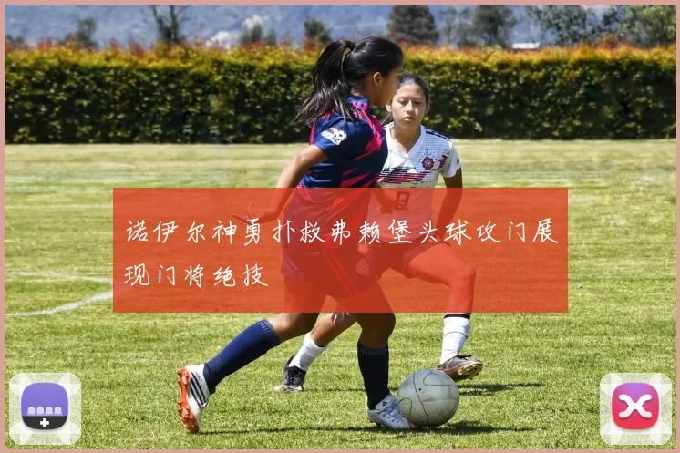 诺伊尔神勇扑救弗赖堡头球攻门展现门将绝技