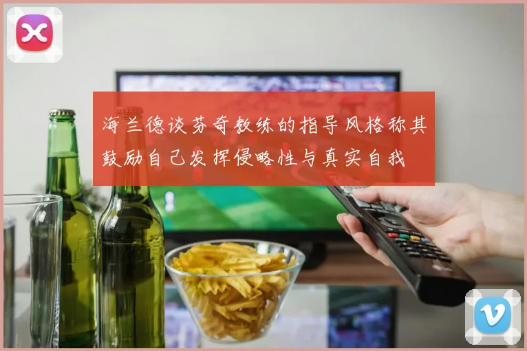 海兰德谈芬奇教练的指导风格称其鼓励自己发挥侵略性与真实自我