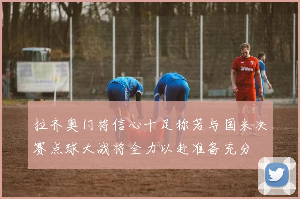拉齐奥门将信心十足称若与国米决赛点球大战将全力以赴准备充分