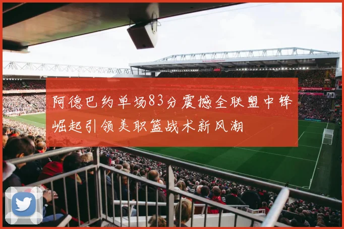 阿德巴约单场83分震撼全联盟中锋崛起引领美职篮战术新风潮