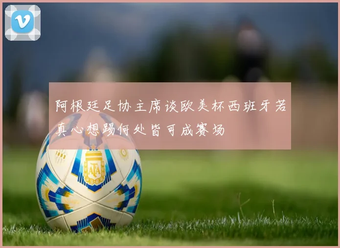 阿根廷足协主席谈欧美杯西班牙若真心想踢何处皆可成赛场