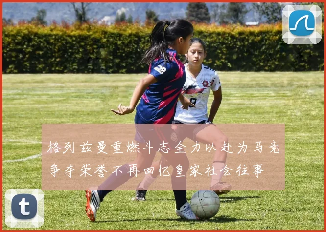 格列兹曼重燃斗志全力以赴为马竞争夺荣誉不再回忆皇家社会往事