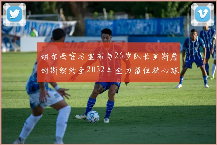 切尔西官方宣布与26岁队长里斯詹姆斯续约至2032年全力留住核心球员