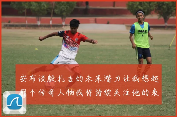 安布谈殷扎吉的未来潜力让我想起那个传奇人物我将持续关注他的表现
