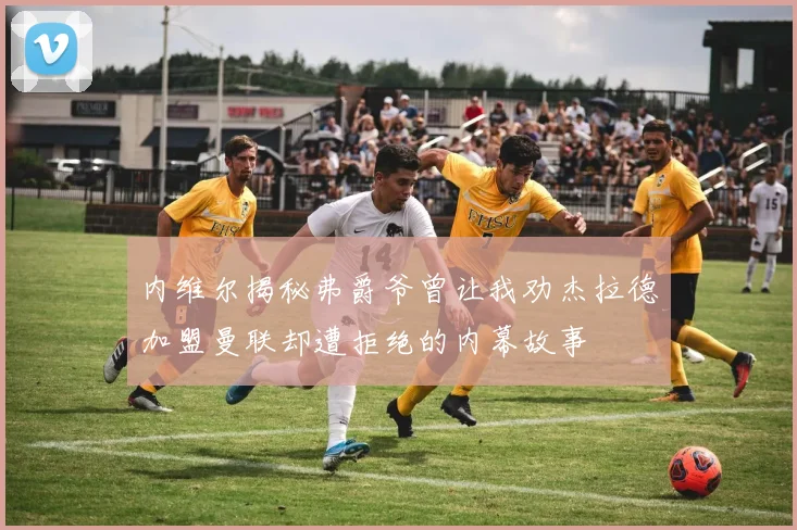 内维尔揭秘弗爵爷曾让我劝杰拉德加盟曼联却遭拒绝的内幕故事
