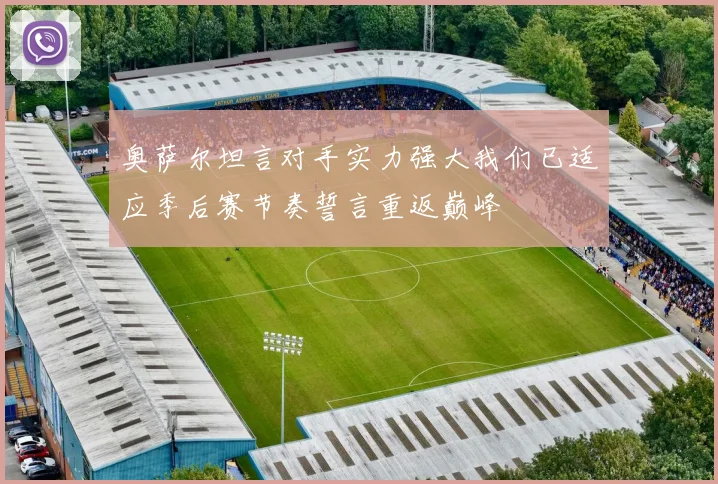 奥萨尔坦言对手实力强大我们已适应季后赛节奏誓言重返巅峰