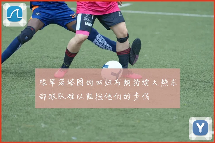绿军若塔图姆回归布朗持续火热东部球队难以阻挡他们的步伐