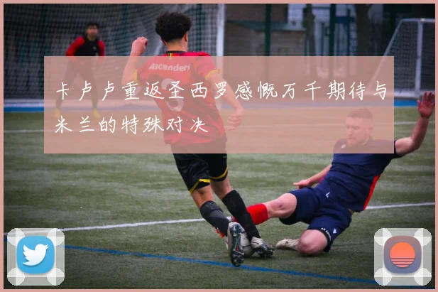 卡卢卢重返圣西罗感慨万千期待与米兰的特殊对决