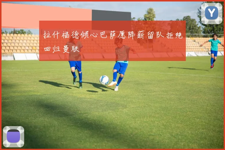 拉什福德倾心巴萨愿降薪留队拒绝回归曼联