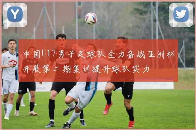 中国U17男子足球队全力备战亚洲杯开展第二期集训提升球队实力