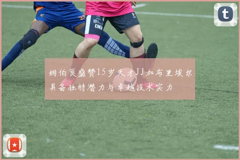 姆伯莫盛赞15岁天才JJ加布里埃尔具备独特潜力与卓越技术实力