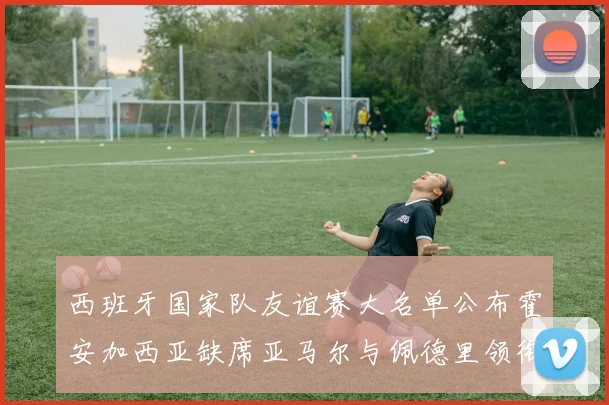 西班牙国家队友谊赛大名单公布霍安加西亚缺席亚马尔与佩德里领衔出战